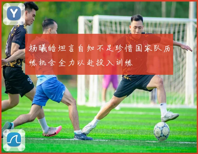 杨曦皓坦言自知不足珍惜国家队历练机会全力以赴投入训练