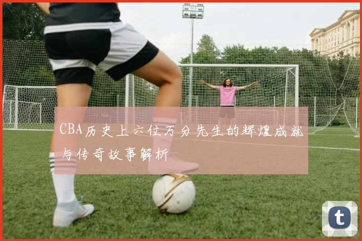 CBA历史上六位万分先生的辉煌成就与传奇故事解析