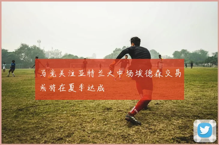 马竞关注亚特兰大中场埃德森交易或将在夏季达成