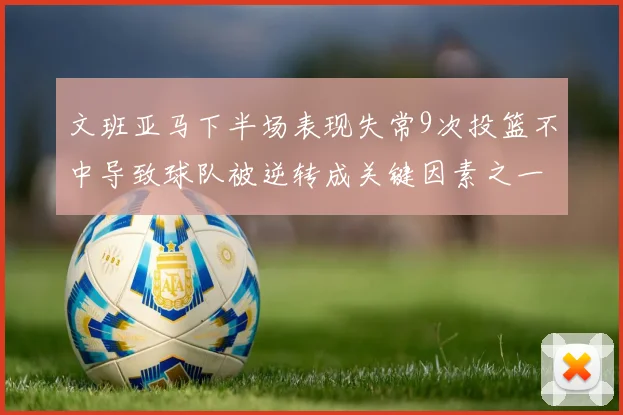文班亚马下半场表现失常9次投篮不中导致球队被逆转成关键因素之一