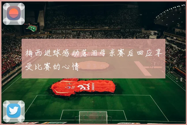 梅西进球感动落泪母亲赛后回应享受比赛的心情