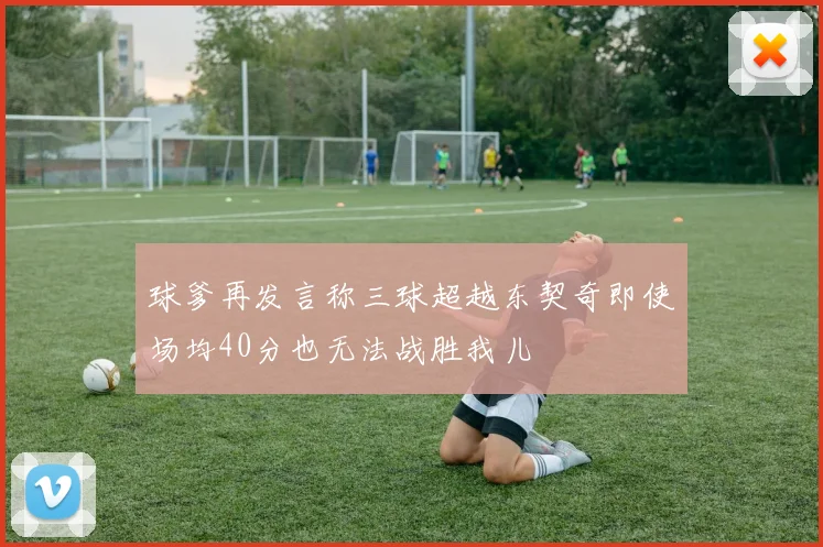 球爹再发言称三球超越东契奇即使场均40分也无法战胜我儿