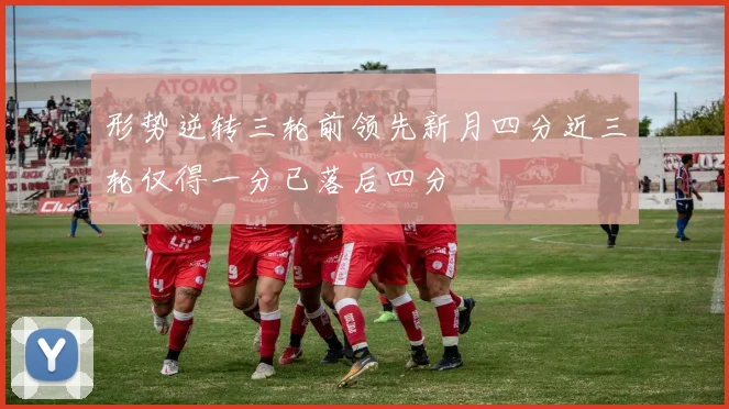 形势逆转三轮前领先新月四分近三轮仅得一分已落后四分