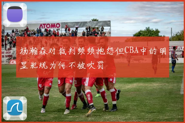 杨瀚森对裁判频频抱怨但CBA中的明显犯规为何不被吹罚