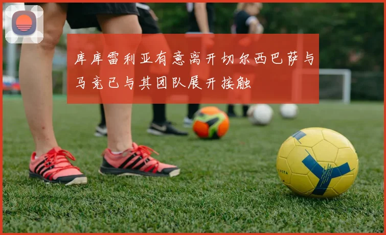 库库雷利亚有意离开切尔西巴萨与马竞已与其团队展开接触