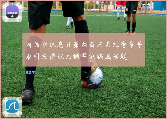 内马尔休息日豪购百万美元奢华手表引发热议几顿早饭钱成话题