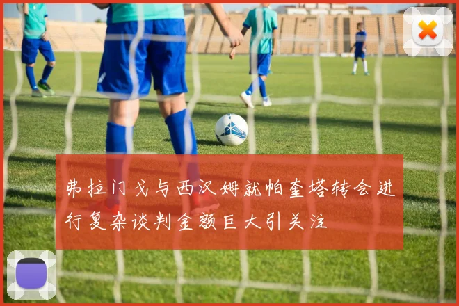 弗拉门戈与西汉姆就帕奎塔转会进行复杂谈判金额巨大引关注