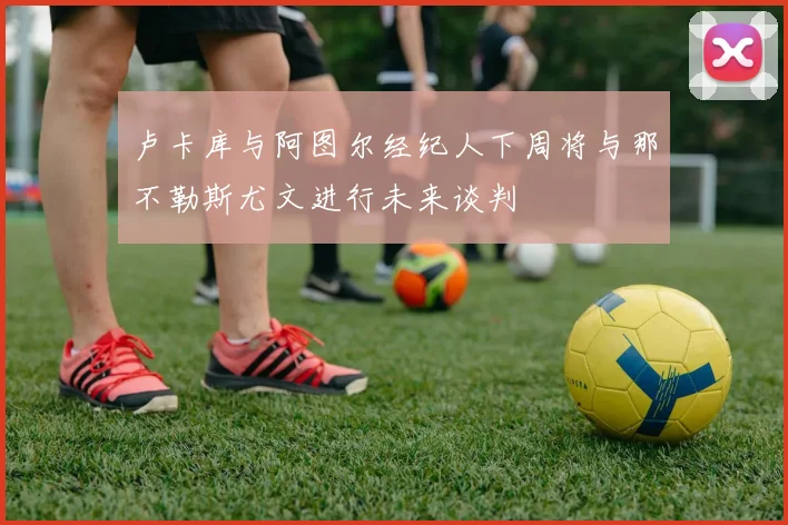 卢卡库与阿图尔经纪人下周将与那不勒斯尤文进行未来谈判