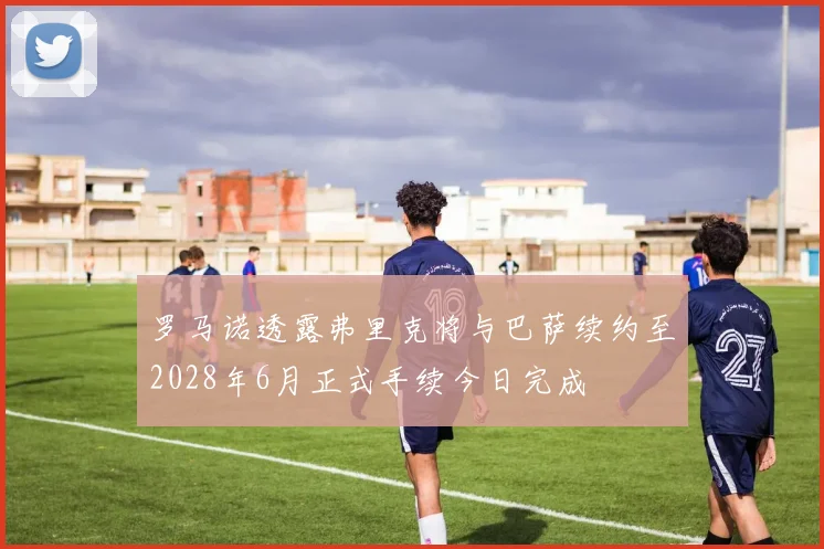 罗马诺透露弗里克将与巴萨续约至2028年6月正式手续今日完成