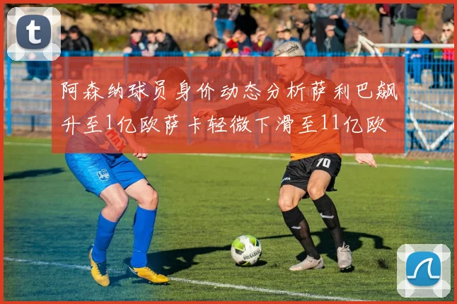 阿森纳球员身价动态分析萨利巴飙升至1亿欧萨卡轻微下滑至11亿欧