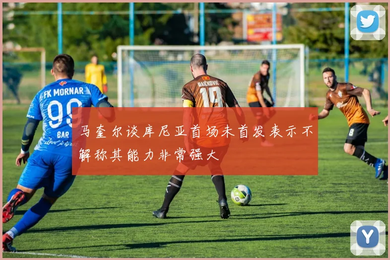 马奎尔谈库尼亚首场未首发表示不解称其能力非常强大