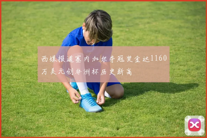 西媒报道塞内加尔夺冠奖金达1160万美元创非洲杯历史新高