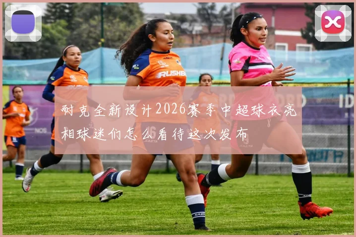耐克全新设计2026赛季中超球衣亮相球迷们怎么看待这次发布