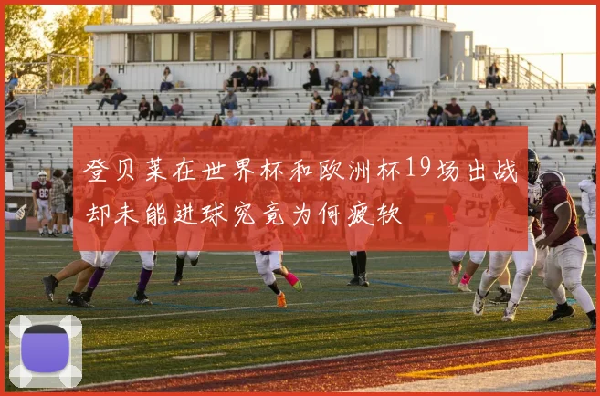 登贝莱在世界杯和欧洲杯19场出战却未能进球究竟为何疲软