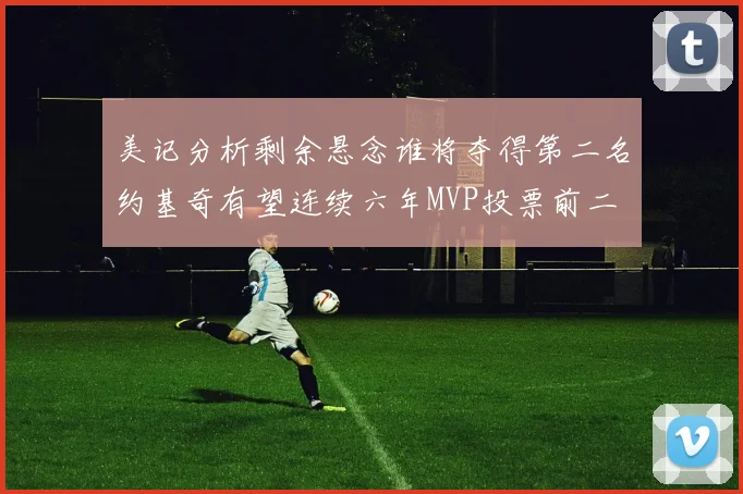 美记分析剩余悬念谁将夺得第二名约基奇有望连续六年MVP投票前二