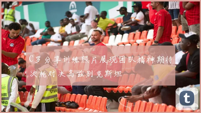 C罗分享训练照片展现团队精神期待次轮对决乌兹别克斯坦