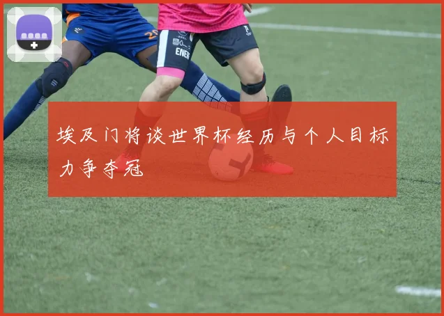 埃及门将谈世界杯经历与个人目标力争夺冠