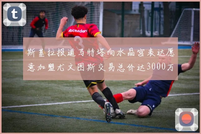 斯基拉报道马特塔向水晶宫表达愿意加盟尤文图斯交易总价达3000万欧元