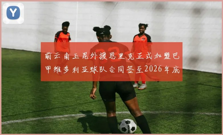 前云南玉昆外援恩里克正式加盟巴甲维多利亚球队合同签至2026年底